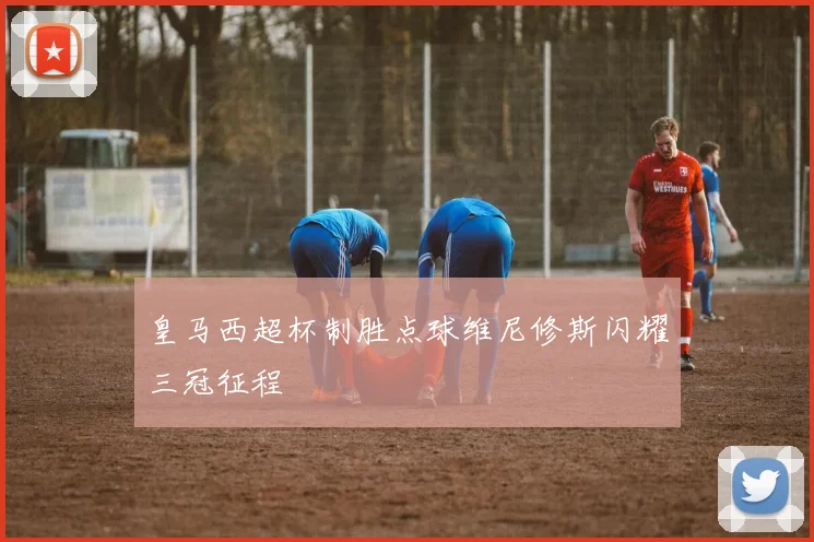 皇马西超杯制胜点球维尼修斯闪耀三冠征程