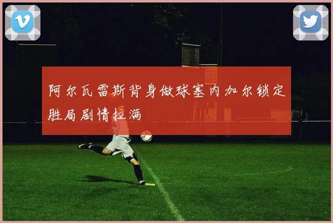 阿尔瓦雷斯背身做球塞内加尔锁定胜局剧情拉满