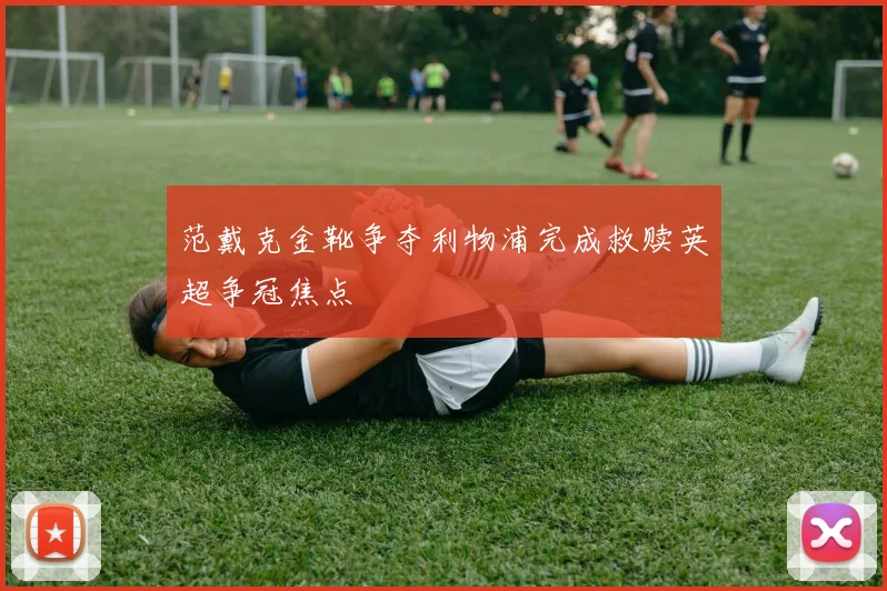 范戴克金靴争夺利物浦完成救赎英超争冠焦点