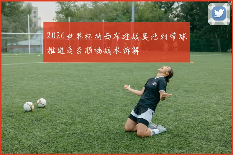 2026世界杯纳西布迎战奥地利带球推进是否顺畅战术拆解