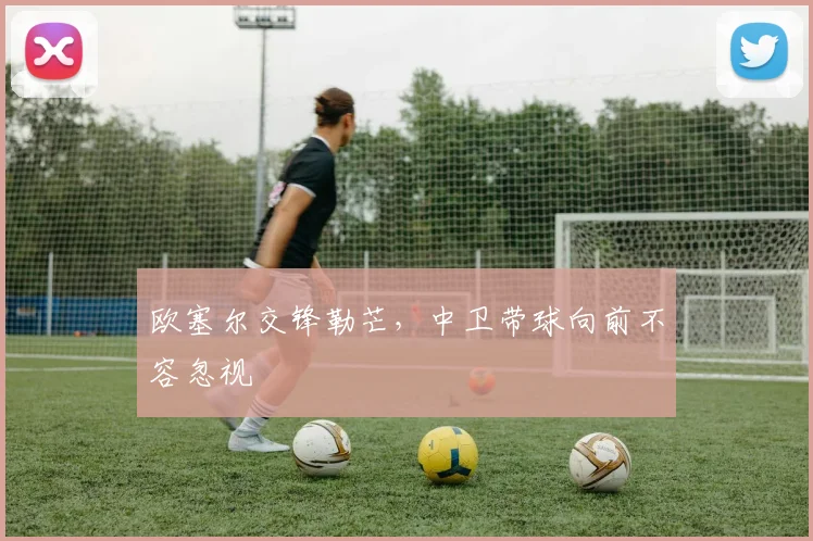 欧塞尔交锋勒芒,中卫带球向前不容忽视