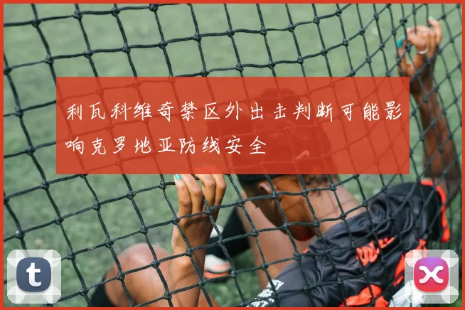 利瓦科维奇禁区外出击判断可能影响克罗地亚防线安全