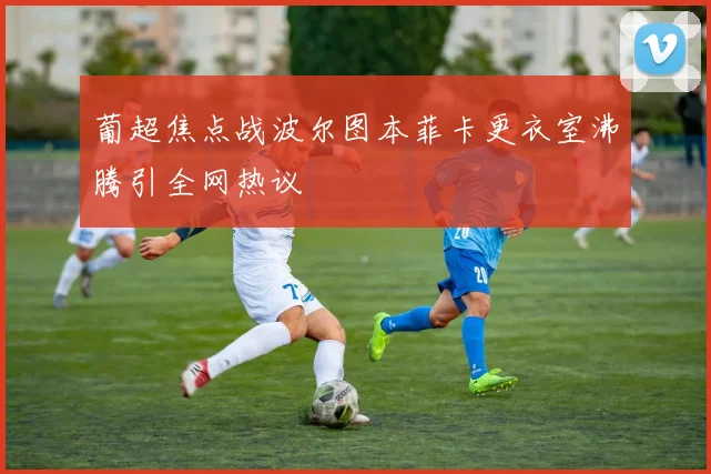 葡超焦点战波尔图本菲卡更衣室沸腾引全网热议