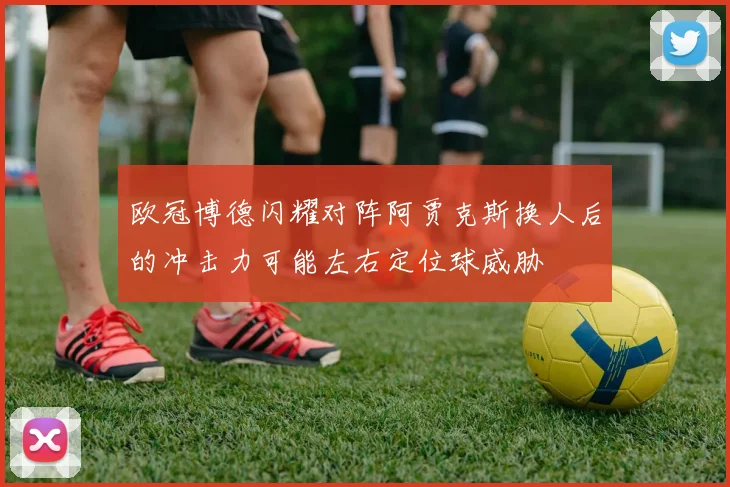 欧冠博德闪耀对阵阿贾克斯换人后的冲击力可能左右定位球威胁