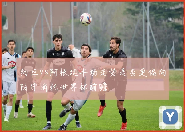 约旦vs阿根廷半场走势是否更偏向防守消耗世界杯前瞻