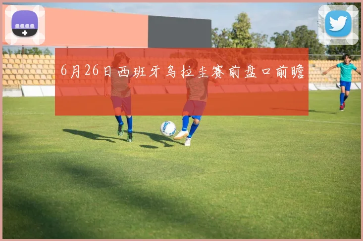 6月26日西班牙乌拉圭赛前盘口前瞻