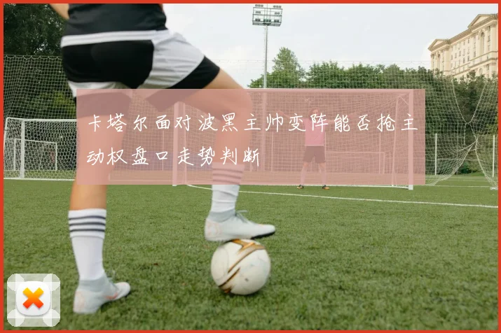 卡塔尔面对波黑主帅变阵能否抢主动权盘口走势判断