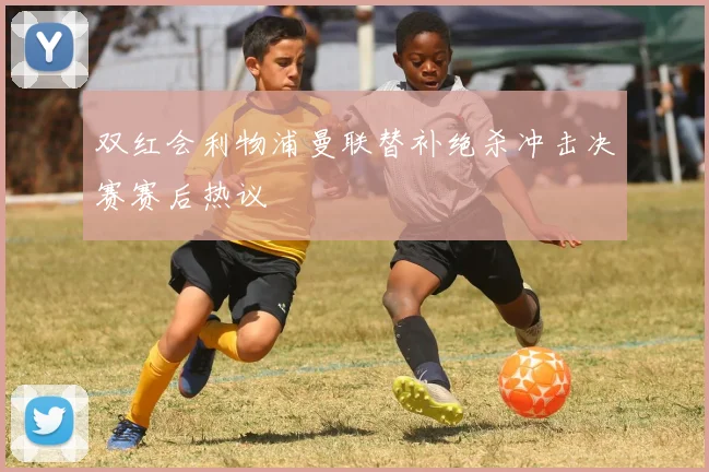 双红会利物浦曼联替补绝杀冲击决赛赛后热议