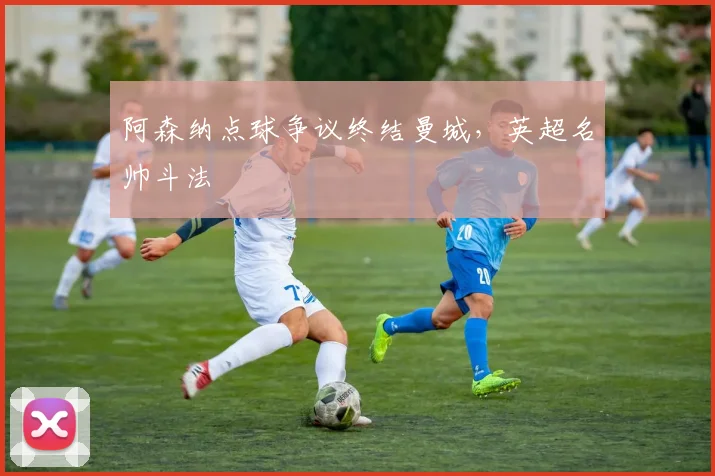 阿森纳点球争议终结曼城，英超名帅斗法