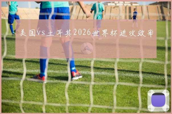 美国vs土耳其2026世界杯进攻效率