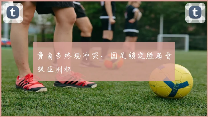 费南多终场冲突，国足锁定胜局晋级亚洲杯