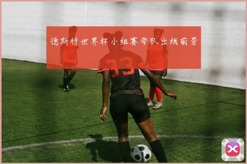 德斯特世界杯小组赛带队出线前景