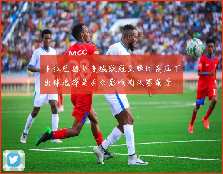 卡拉巴赫与曼城欧冠交锋时高压下出球选择是否会影响淘汰赛前景