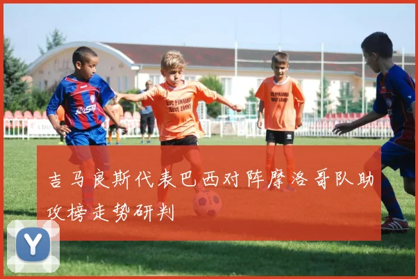 吉马良斯代表巴西对阵摩洛哥队助攻榜走势研判