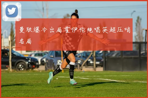 曼联爆冷出局霍伊伦绝唱英超压哨名局