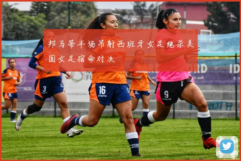 邦马蒂半场吊射西班牙女足绝杀美国女足宿命对决