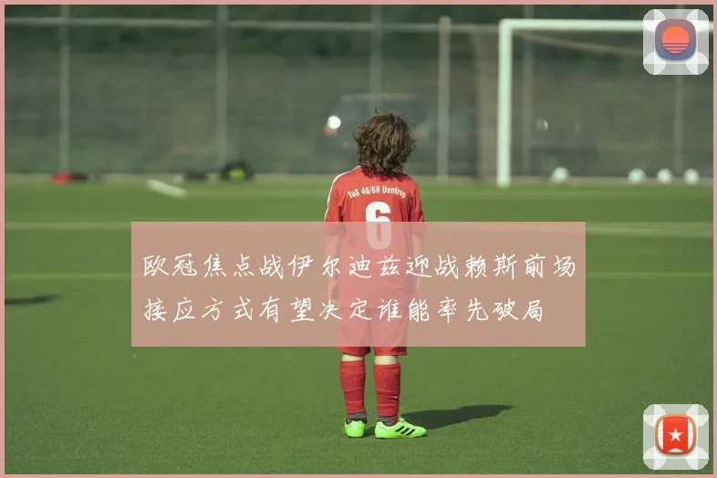 欧冠焦点战伊尔迪兹迎战赖斯前场接应方式有望决定谁能率先破局