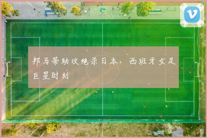 邦马蒂助攻绝杀日本，西班牙女足巨星时刻