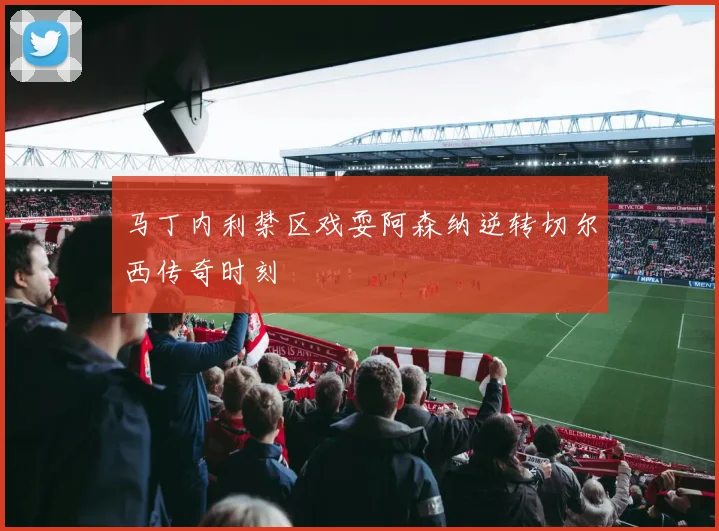 马丁内利禁区戏耍阿森纳逆转切尔西传奇时刻