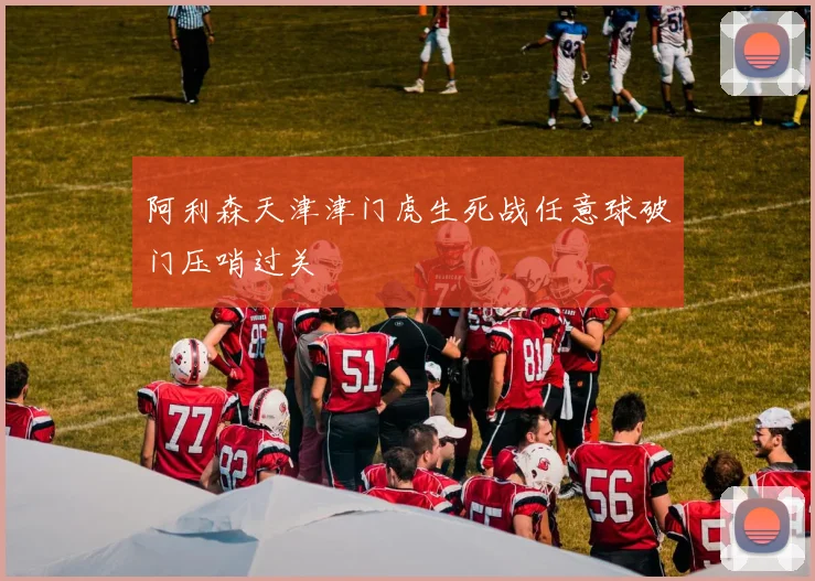 阿利森天津津门虎生死战任意球破门压哨过关