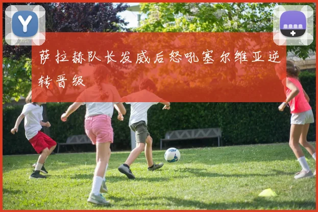 萨拉赫队长发威后怒吼塞尔维亚逆转晋级