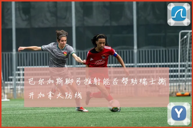 巴尔加斯脚弓推射能否帮助瑞士撕开加拿大防线