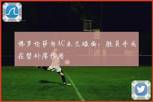 佛罗伦萨与AC米兰碰面，胜负手或在替补席作用