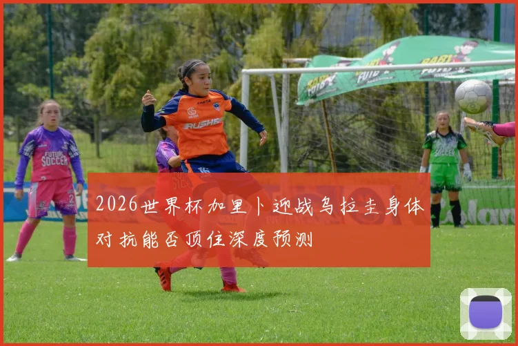 2026世界杯加里卜迎战乌拉圭身体对抗能否顶住深度预测